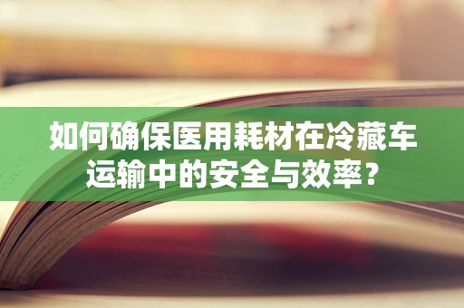 如何确保医用耗材在冷藏车运输中的安全与效率？