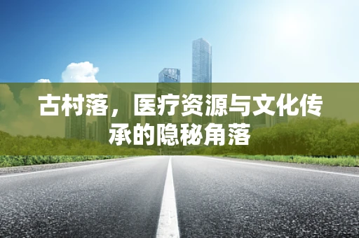 古村落，医疗资源与文化传承的隐秘角落