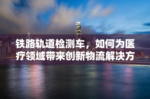 铁路轨道检测车，如何为医疗领域带来创新物流解决方案？
