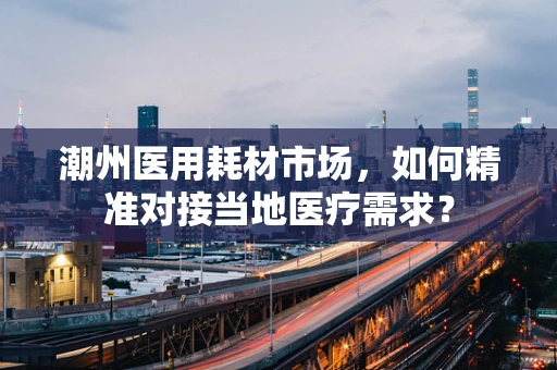潮州医用耗材市场，如何精准对接当地医疗需求？