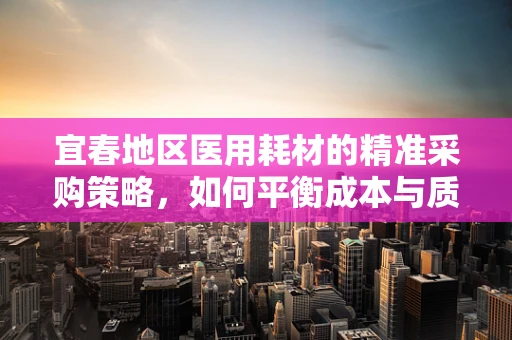 宜春地区医用耗材的精准采购策略，如何平衡成本与质量？