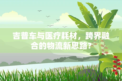 吉普车与医疗耗材，跨界融合的物流新思路？