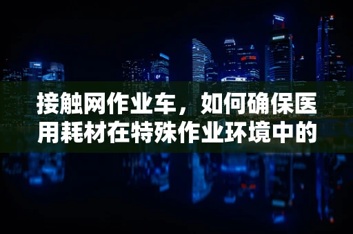 接触网作业车，如何确保医用耗材在特殊作业环境中的安全运输？