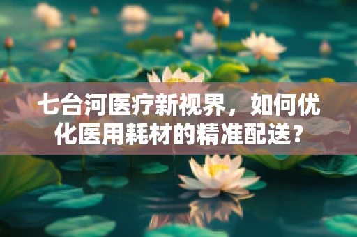 七台河医疗新视界，如何优化医用耗材的精准配送？