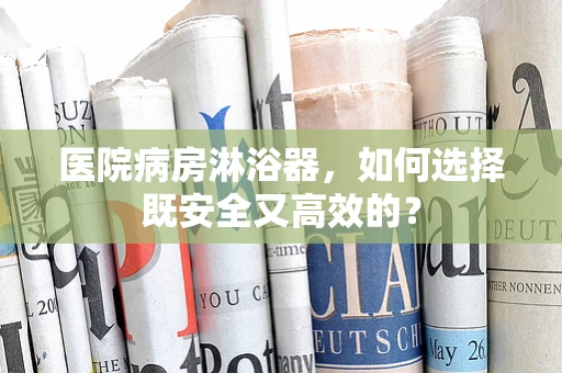 医院病房淋浴器，如何选择既安全又高效的？