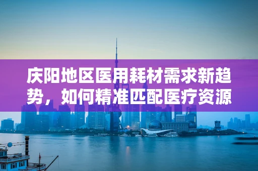 庆阳地区医用耗材需求新趋势，如何精准匹配医疗资源？