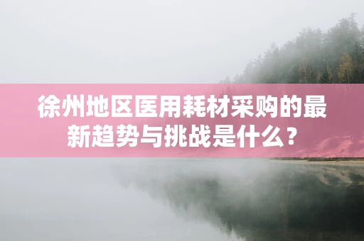徐州地区医用耗材采购的最新趋势与挑战是什么？