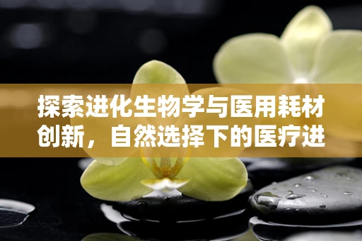 探索进化生物学与医用耗材创新，自然选择下的医疗进步