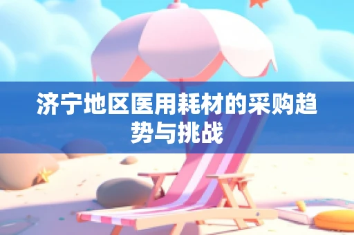 济宁地区医用耗材的采购趋势与挑战