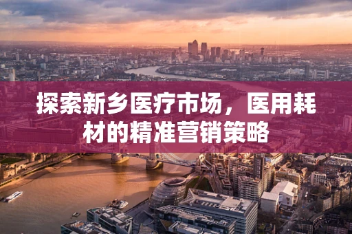 探索新乡医疗市场，医用耗材的精准营销策略