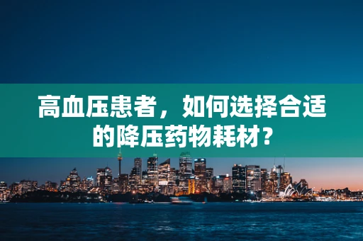 高血压患者，如何选择合适的降压药物耗材？