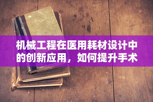 机械工程在医用耗材设计中的创新应用，如何提升手术器械的精准度与耐用性？