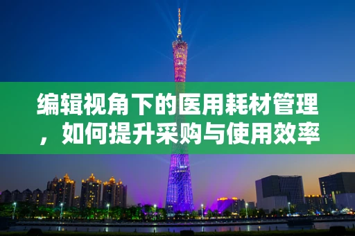 编辑视角下的医用耗材管理，如何提升采购与使用效率？