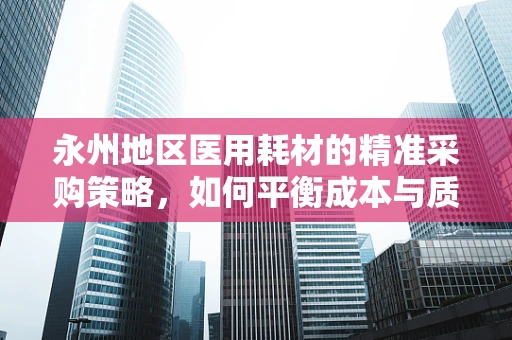 永州地区医用耗材的精准采购策略，如何平衡成本与质量？