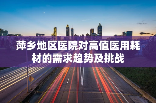 萍乡地区医院对高值医用耗材的需求趋势及挑战
