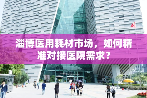 淄博医用耗材市场，如何精准对接医院需求？