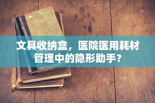 文具收纳盒，医院医用耗材管理中的隐形助手？