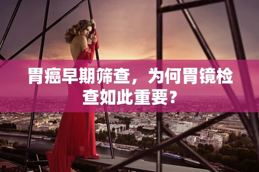胃癌早期筛查，为何胃镜检查如此重要？