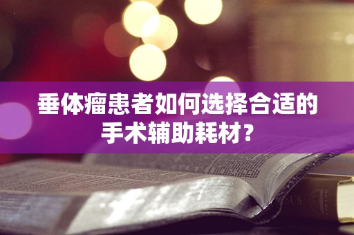 垂体瘤患者如何选择合适的手术辅助耗材？