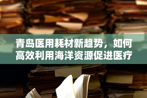 青岛医用耗材新趋势，如何高效利用海洋资源促进医疗创新？