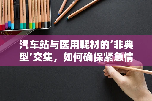 汽车站与医用耗材的‘非典型’交集，如何确保紧急情况下的物资运输？