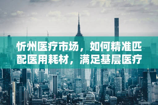 忻州医疗市场，如何精准匹配医用耗材，满足基层医疗需求？