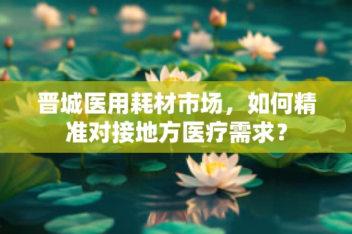 晋城医用耗材市场，如何精准对接地方医疗需求？