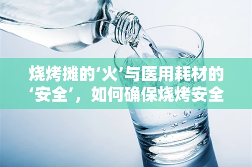 烧烤摊的‘火’与医用耗材的‘安全’，如何确保烧烤安全无虞？