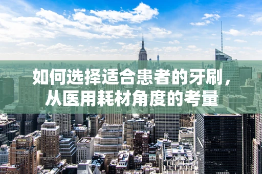 如何选择适合患者的牙刷，从医用耗材角度的考量