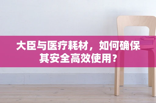 大臣与医疗耗材，如何确保其安全高效使用？