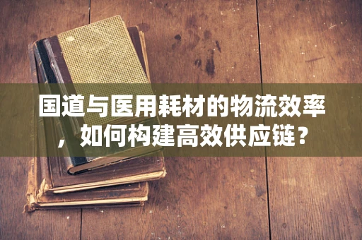 国道与医用耗材的物流效率，如何构建高效供应链？
