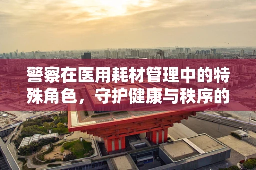 警察在医用耗材管理中的特殊角色，守护健康与秩序的双重卫士
