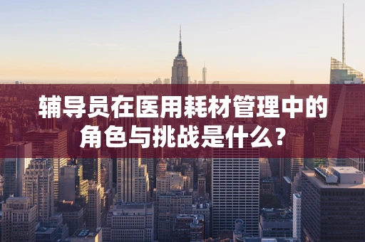 辅导员在医用耗材管理中的角色与挑战是什么？