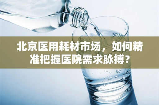 北京医用耗材市场，如何精准把握医院需求脉搏？