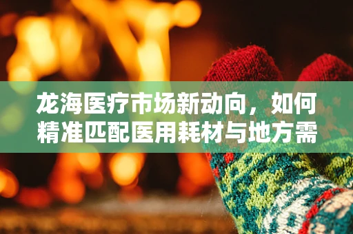 龙海医疗市场新动向，如何精准匹配医用耗材与地方需求？
