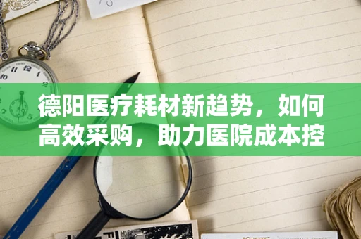 德阳医疗耗材新趋势，如何高效采购，助力医院成本控制？