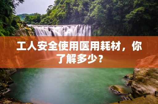 工人安全使用医用耗材，你了解多少？