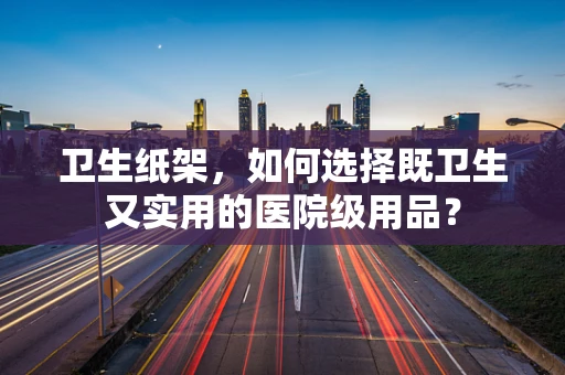 卫生纸架，如何选择既卫生又实用的医院级用品？