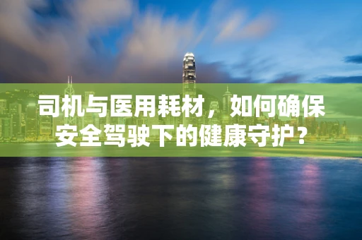 司机与医用耗材，如何确保安全驾驶下的健康守护？