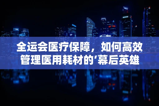 全运会医疗保障，如何高效管理医用耗材的‘幕后英雄’？
