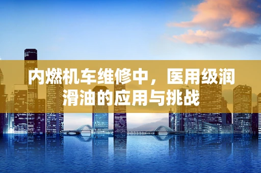 内燃机车维修中，医用级润滑油的应用与挑战