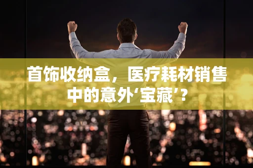 首饰收纳盒，医疗耗材销售中的意外‘宝藏’？