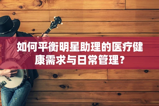 如何平衡明星助理的医疗健康需求与日常管理？