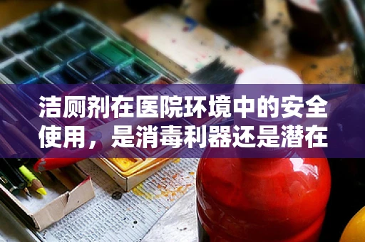 洁厕剂在医院环境中的安全使用，是消毒利器还是潜在风险？