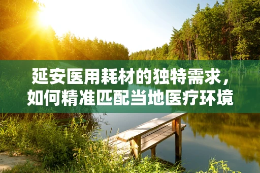 延安医用耗材的独特需求，如何精准匹配当地医疗环境？