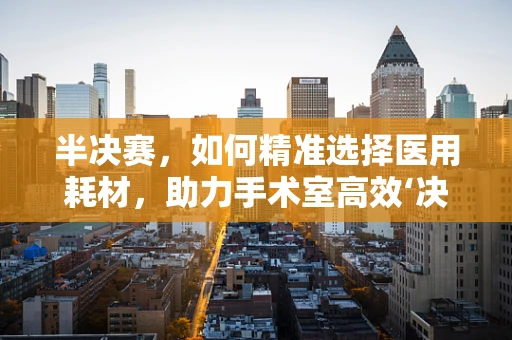 半决赛，如何精准选择医用耗材，助力手术室高效‘决战’？