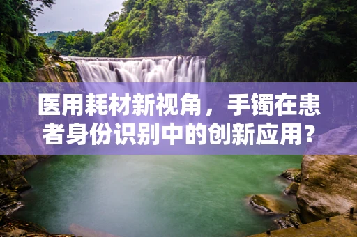 医用耗材新视角，手镯在患者身份识别中的创新应用？