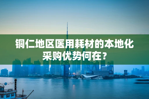铜仁地区医用耗材的本地化采购优势何在？