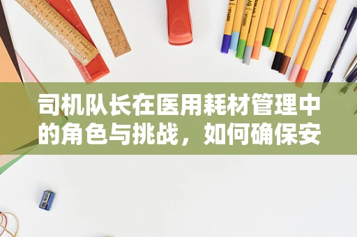 司机队长在医用耗材管理中的角色与挑战，如何确保安全高效的物资运输？