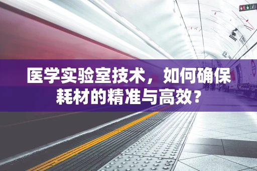 医学实验室技术，如何确保耗材的精准与高效？